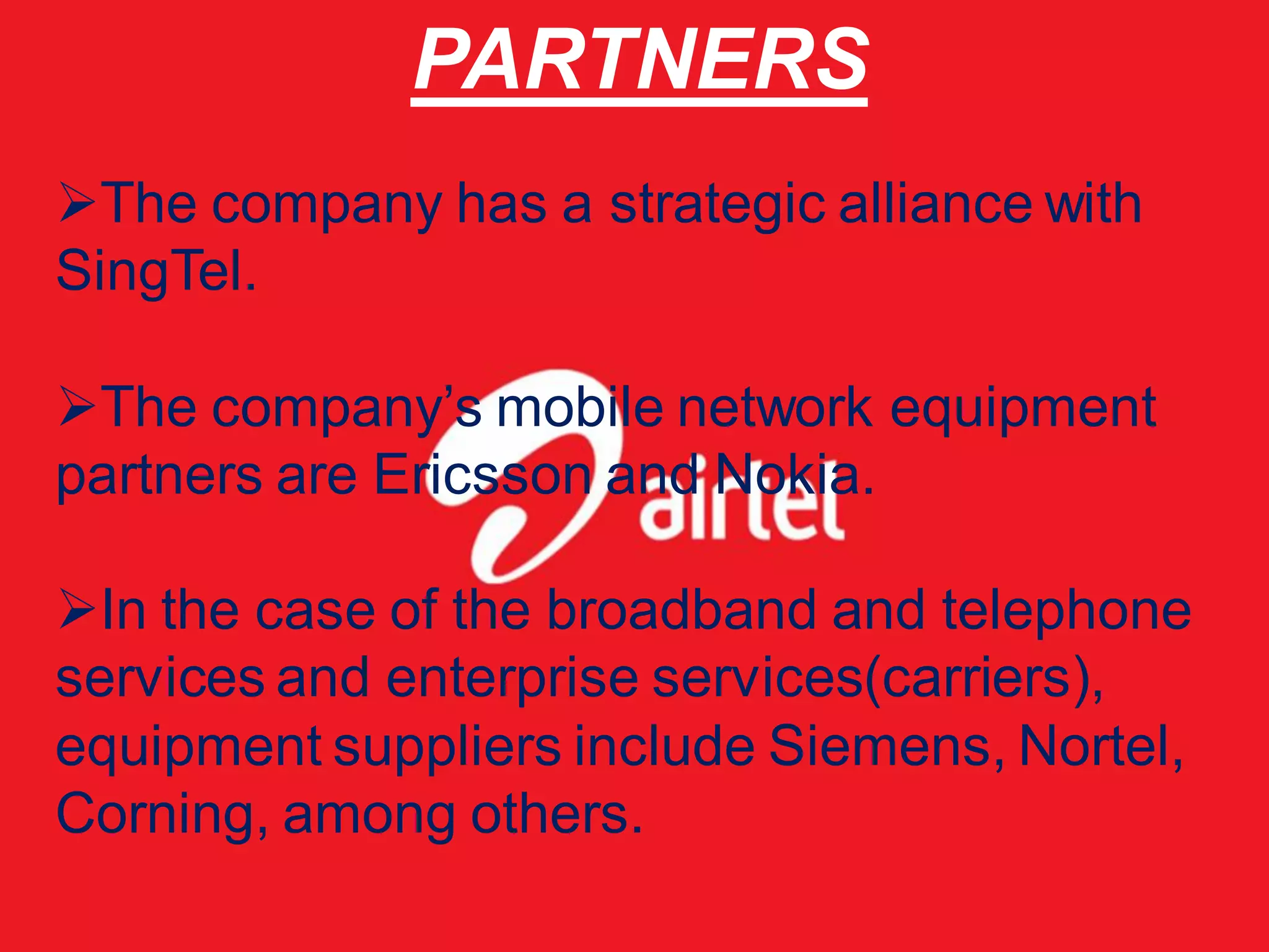 PARTNERS
The company has a strategic alliance with
SingTel.

The company’s mobile network equipment
partners are Ericsson and Nokia.

In the case of the broadband and telephone
services and enterprise services(carriers),
equipment suppliers include Siemens, Nortel,
Corning, among others.
 