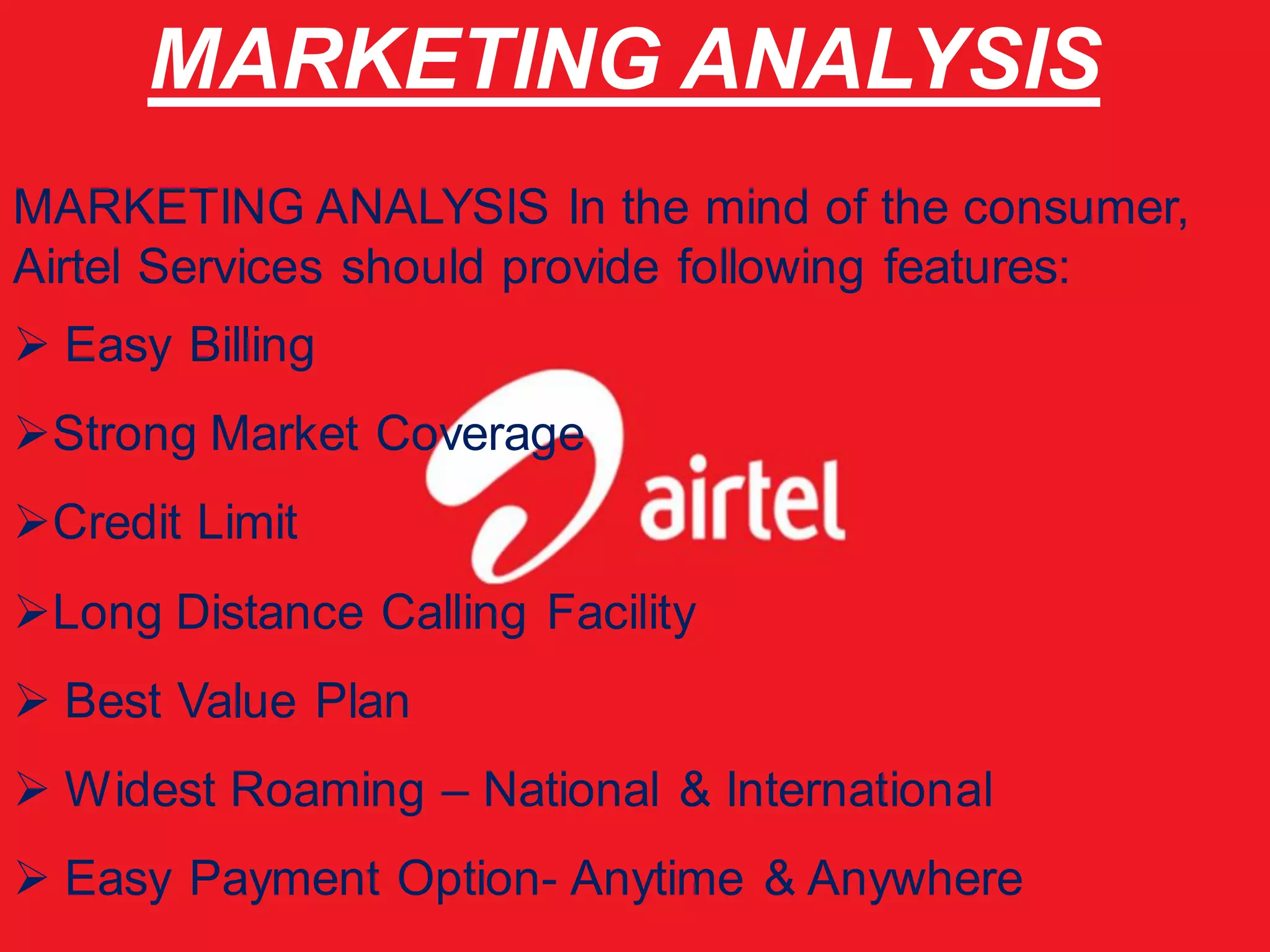 MARKETING ANALYSIS
MARKETING ANALYSIS In the mind of the consumer,
Airtel Services should provide following features:
 Easy Billing
Strong Market Coverage
Credit Limit
Long Distance Calling Facility
 Best Value Plan
 Widest Roaming – National & International
 Easy Payment Option- Anytime & Anywhere
 