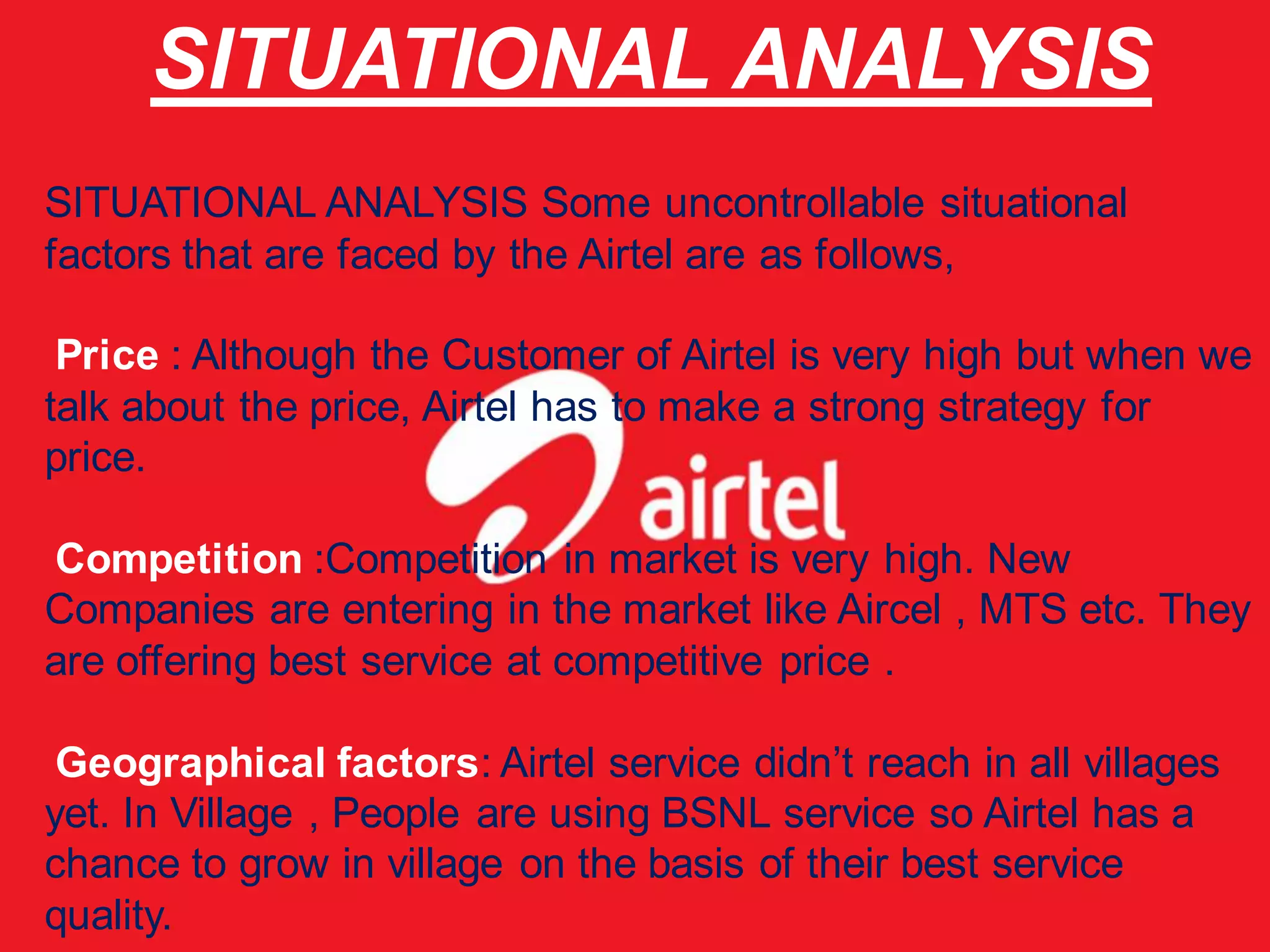 SITUATIONAL ANALYSIS
SITUATIONAL ANALYSIS Some uncontrollable situational
factors that are faced by the Airtel are as follows,

 Price : Although the Customer of Airtel is very high but when we
talk about the price, Airtel has to make a strong strategy for
price.

Competition :Competition in market is very high. New
Companies are entering in the market like Aircel , MTS etc. They
are offering best service at competitive price .

 Geographical factors: Airtel service didn’t reach in all villages
yet. In Village , People are using BSNL service so Airtel has a
chance to grow in village on the basis of their best service
quality.
 