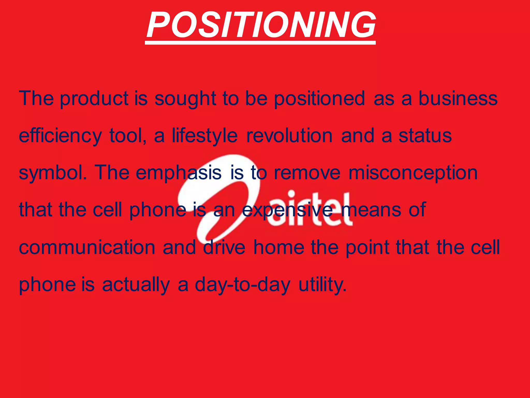POSITIONING
The product is sought to be positioned as a business
efficiency tool, a lifestyle revolution and a status
symbol. The emphasis is to remove misconception
that the cell phone is an expensive means of
communication and drive home the point that the cell
phone is actually a day-to-day utility.
 