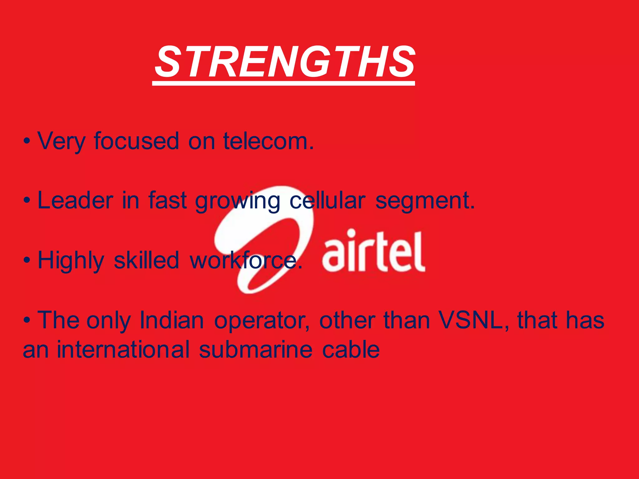 STRENGTHS
• Very focused on telecom.

• Leader in fast growing cellular segment.

• Highly skilled workforce.

• The only Indian operator, other than VSNL, that has
an international submarine cable
 
