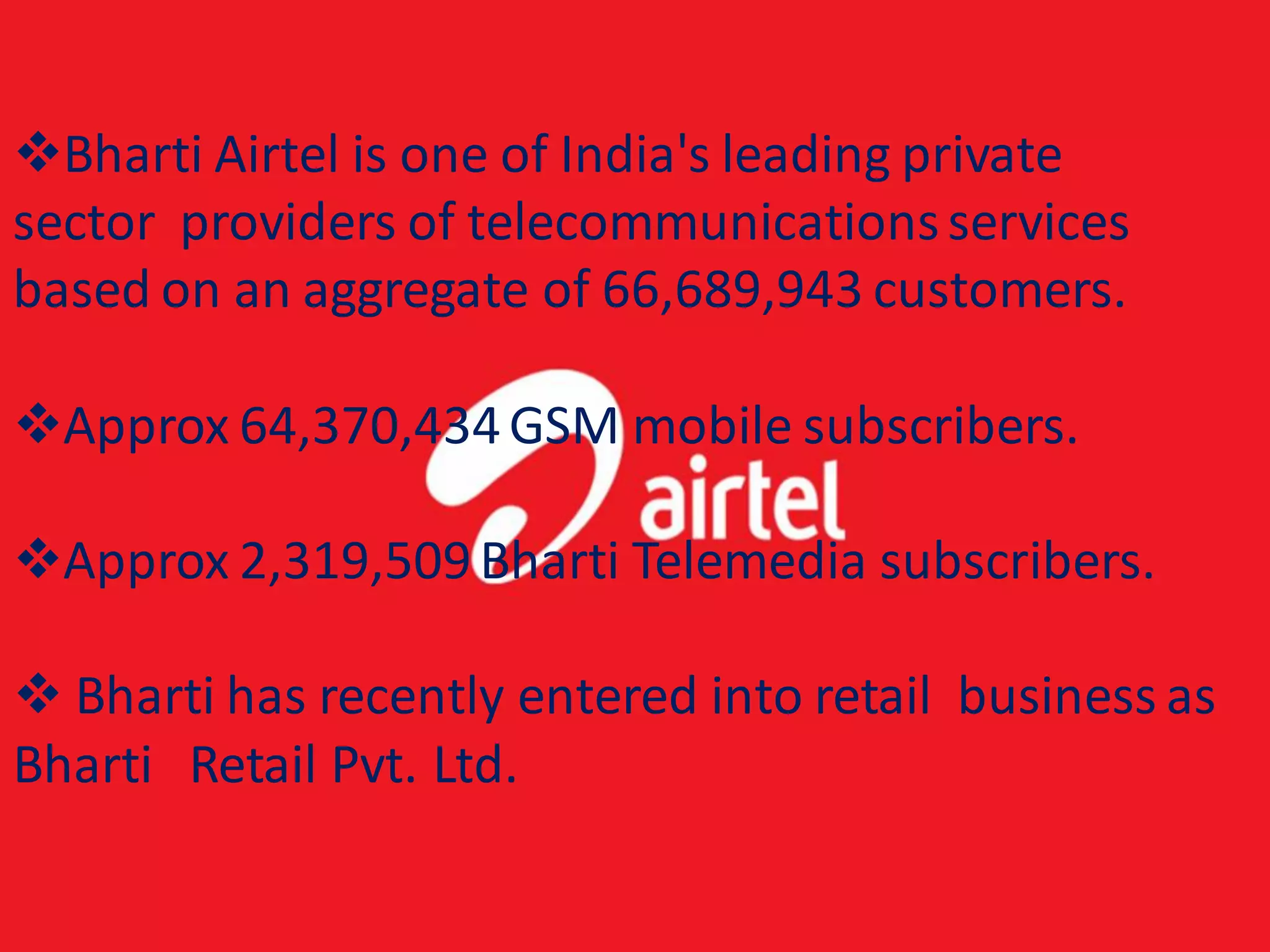 Bharti Airtel is one of India's leading private
sector providers of telecommunications services
based on an aggregate of 66,689,943 customers.

Approx 64,370,434 GSM mobile subscribers.

Approx 2,319,509 Bharti Telemedia subscribers.

 Bharti has recently entered into retail business as
Bharti Retail Pvt. Ltd.
 
