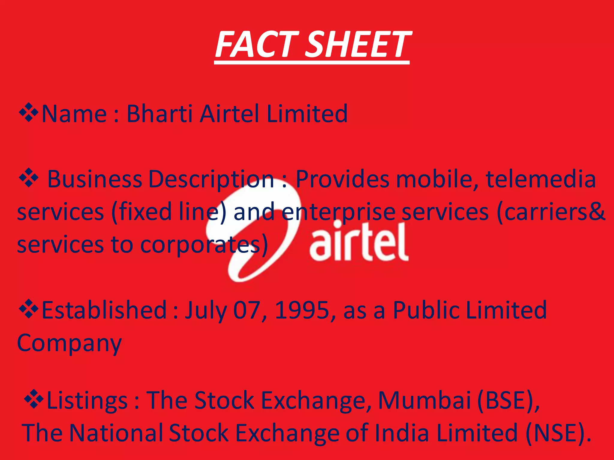 FACT SHEET
Name : Bharti Airtel Limited

 Business Description : Provides mobile, telemedia
services (fixed line) and enterprise services (carriers&
services to corporates)

Established : July 07, 1995, as a Public Limited
Company

Listings : The Stock Exchange, Mumbai (BSE),
The National Stock Exchange of India Limited (NSE).
 