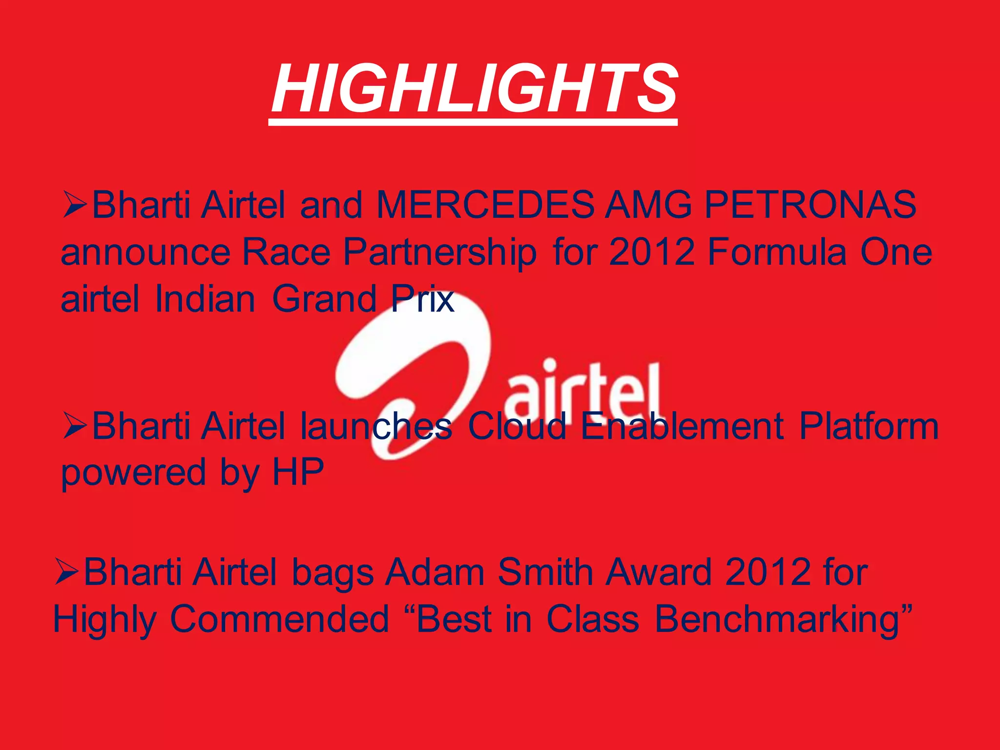 HIGHLIGHTS
Bharti Airtel and MERCEDES AMG PETRONAS
announce Race Partnership for 2012 Formula One
airtel Indian Grand Prix


Bharti Airtel launches Cloud Enablement Platform
powered by HP

Bharti Airtel bags Adam Smith Award 2012 for
Highly Commended “Best in Class Benchmarking”
 