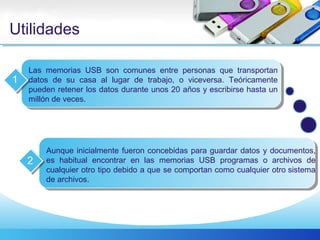 Utilidades
Las memorias USB son comunes entre personas que transportan
datos de su casa al lugar de trabajo, o viceversa. Teóricamente
pueden retener los datos durante unos 20 años y escribirse hasta un
millón de veces.
1
Aunque inicialmente fueron concebidas para guardar datos y documentos,
es habitual encontrar en las memorias USB programas o archivos de
cualquier otro tipo debido a que se comportan como cualquier otro sistema
de archivos.
2
 
