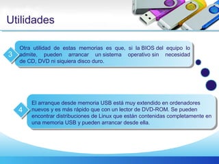 Utilidades
Otra utilidad de estas memorias es que, si la BIOS del equipo lo
admite, pueden arrancar un sistema operativo sin necesidad
de CD, DVD ni siquiera disco duro.
3
El arranque desde memoria USB está muy extendido en ordenadores
nuevos y es más rápido que con un lector de DVD-ROM. Se pueden
encontrar distribuciones de Linux que están contenidas completamente en
una memoria USB y pueden arrancar desde ella.
4
 