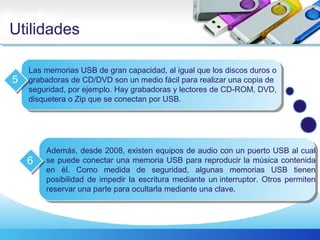 Utilidades
Las memorias USB de gran capacidad, al igual que los discos duros o
grabadoras de CD/DVD son un medio fácil para realizar una copia de
seguridad, por ejemplo. Hay grabadoras y lectores de CD-ROM, DVD,
disquetera o Zip que se conectan por USB.
5
Además, desde 2008, existen equipos de audio con un puerto USB al cual
se puede conectar una memoria USB para reproducir la música contenida
en él. Como medida de seguridad, algunas memorias USB tienen
posibilidad de impedir la escritura mediante un interruptor. Otros permiten
reservar una parte para ocultarla mediante una clave.
6
 
