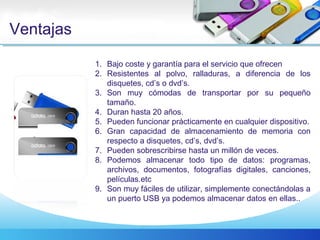 Ventajas
1. Bajo coste y garantía para el servicio que ofrecen
2. Resistentes al polvo, ralladuras, a diferencia de los
disquetes, cd’s o dvd’s.
3. Son muy cómodas de transportar por su pequeño
tamaño.
4. Duran hasta 20 años.
5. Pueden funcionar prácticamente en cualquier dispositivo.
6. Gran capacidad de almacenamiento de memoria con
respecto a disquetes, cd’s, dvd’s.
7. Pueden sobrescribirse hasta un millón de veces.
8. Podemos almacenar todo tipo de datos: programas,
archivos, documentos, fotografías digitales, canciones,
películas.etc
9. Son muy fáciles de utilizar, simplemente conectándolas a
un puerto USB ya podemos almacenar datos en ellas..
 