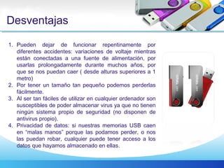 Desventajas
1. Pueden dejar de funcionar repentinamente por
diferentes accidentes: variaciones de voltaje mientras
están conectadas a una fuente de alimentación, por
usarlas prolongadamente durante muchos años, por
que se nos puedan caer ( desde alturas superiores a 1
metro)
2. Por tener un tamaño tan pequeño podemos perderlas
fácilmente.
3. Al ser tan fáciles de utilizar en cualquier ordenador son
susceptibles de poder almacenar virus ya que no tienen
ningún sistema propio de seguridad (no disponen de
antivirus propio).
4. Privacidad de datos: si nuestras memorias USB caen
en “malas manos” porque las podamos perder, o nos
las puedan robar, cualquier puede tener acceso a los
datos que hayamos almacenado en ellas.
 