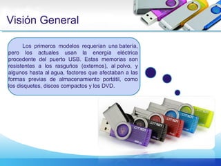 Visión General
Los primeros modelos requerían una batería,
pero los actuales usan la energía eléctrica
procedente del puerto USB. Estas memorias son
resistentes a los rasguños (externos), al polvo, y
algunos hasta al agua, factores que afectaban a las
formas previas de almacenamiento portátil, como
los disquetes, discos compactos y los DVD.
 