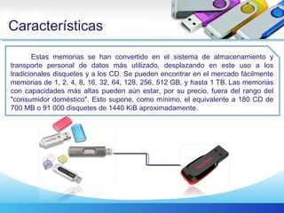 Características
Estas memorias se han convertido en el sistema de almacenamiento y
transporte personal de datos más utilizado, desplazando en este uso a los
tradicionales disquetes y a los CD. Se pueden encontrar en el mercado fácilmente
memorias de 1, 2, 4, 8, 16, 32, 64, 128, 256, 512 GB, y hasta 1 TB. Las memorias
con capacidades más altas pueden aún estar, por su precio, fuera del rango del
"consumidor doméstico". Esto supone, como mínimo, el equivalente a 180 CD de
700 MB o 91 000 disquetes de 1440 KiB aproximadamente.
 