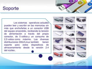 Soporte
Los sistemas operativos actuales
pueden leer y escribir en las memorias sin
más que enchufarlas a un conector USB
del equipo encendido, recibiendo la tensión
de alimentación a través del propio
conector, de 5 voltios y un consumo de
2,5 vatios como máximo. Las diversas
distribuciones GNU/Linux también tienen
soporte para estos dispositivos de
almacenamiento desde la versión 2.4
del núcleo..
 