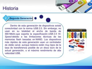 Historia
Dentro de esta generación de dispositivos existe
conectividad con la norma USB 2.0. Sin embargo, no
usan en su totalidad el ancho de banda de
480 Mbit/s que soporta la especificación USB 2.0  Hi-
Speed debido a las limitaciones técnicas de las
memorias flash basadas en NAND. Los dispositivos
más rápidos de esta generación usan un controlador
de doble canal, aunque todavía están muy lejos de la
tasa de transferencia posible de un disco duro de la
actual generación, o el máximo rendimiento de alta
velocidad USB.
Segunda Generación2
 