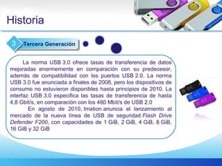Historia
La norma USB 3.0 ofrece tasas de transferencia de datos
mejoradas enormemente en comparación con su predecesor,
además de compatibilidad con los puertos USB 2.0. La norma
USB 3.0 fue anunciada a finales de 2008, pero los dispositivos de
consumo no estuvieron disponibles hasta principios de 2010. La
interfaz USB 3.0 especifica las tasas de transferencia de hasta
4,8 Gbit/s, en comparación con los 480 Mbit/s de USB 2.0
En agosto de 2010, Imation anuncia el lanzamiento al
mercado de la nueva línea de USB de seguridad Flash Drive
Defender F200, con capacidades de 1 GiB, 2 GiB, 4 GiB, 8 GiB,
16 GiB y 32 GiB
Tercera Generación3
 