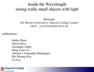 Inside the Wavelength
            seeing really small objects with light

                                    JB Pendry
                 The Blackett Laboratory, Imperial College London
                         email: j.pendry@imperial.ac.uk

collaborators:

         Stefan Maier
         Ortwin Hess
         Alexandre Aubry
         Dang Yuan Lei
         Antonio I. Fernandez-Dominguez
         Wei Hsiung Wee
         Yu Luo
 