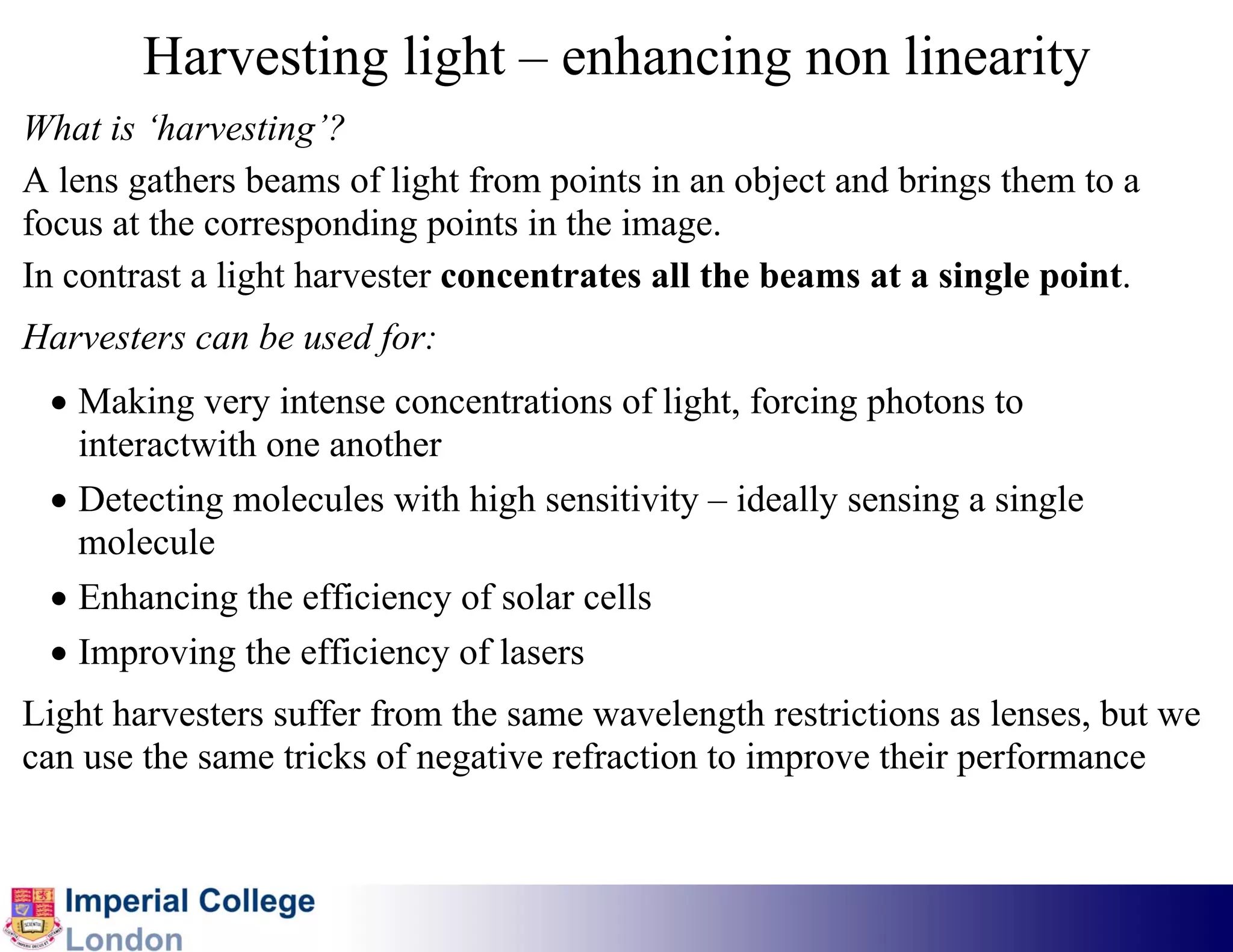 Harvesting light – enhancing non linearity
What is ‘harvesting’?
A lens gathers beams of light from points in an object and brings them to a
focus at the corresponding points in the image.
In contrast a light harvester concentrates all the beams at a single point.
Harvesters can be used for:
 • Making very intense concentrations of light, forcing photons to
   interactwith one another
 • Detecting molecules with high sensitivity – ideally sensing a single
   molecule
 • Enhancing the efficiency of solar cells
 • Improving the efficiency of lasers
Light harvesters suffer from the same wavelength restrictions as lenses, but we
can use the same tricks of negative refraction to improve their performance
 