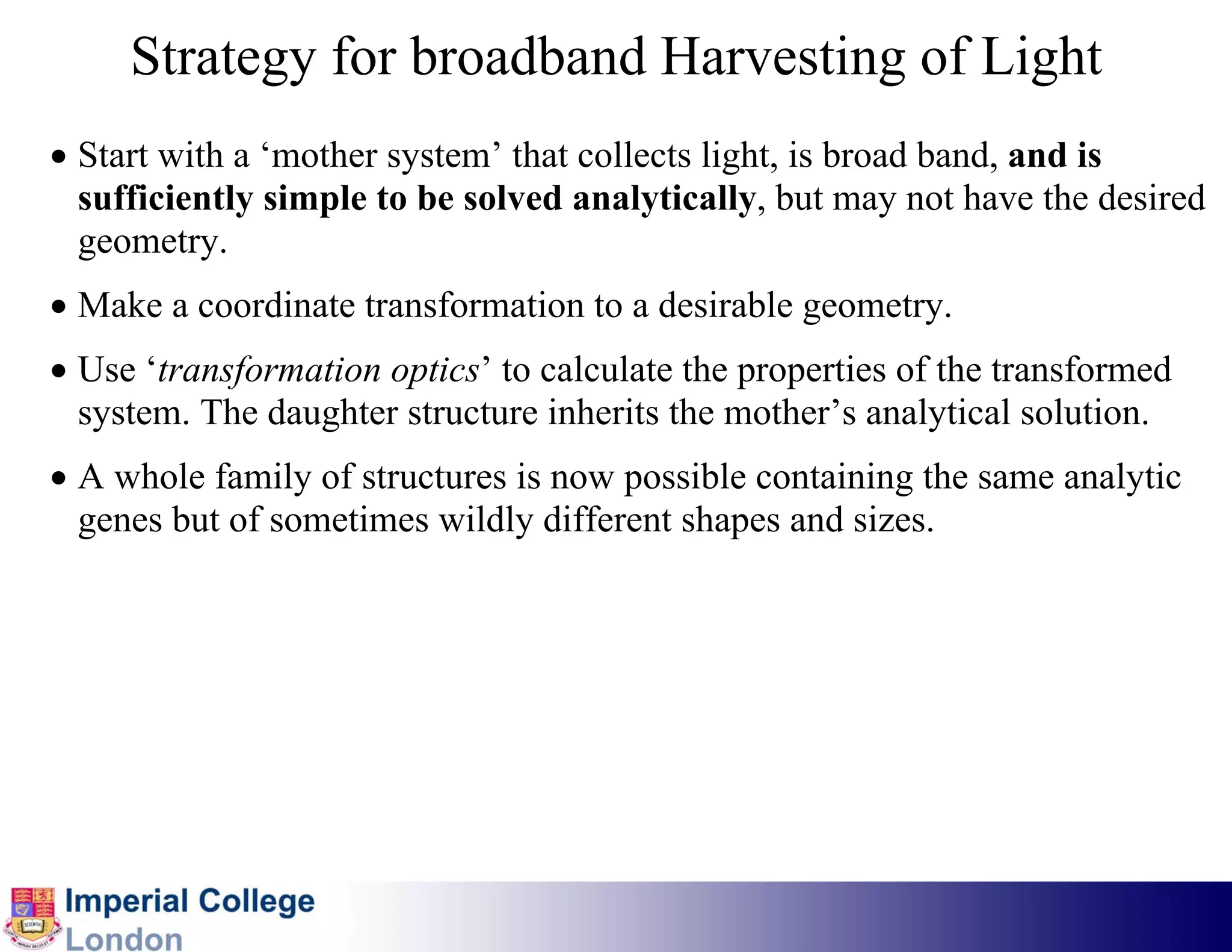 Strategy for broadband Harvesting of Light
• Start with a ‘mother system’ that collects light, is broad band, and is
  sufficiently simple to be solved analytically, but may not have the desired
  geometry.
• Make a coordinate transformation to a desirable geometry.
• Use ‘transformation optics’ to calculate the properties of the transformed
  system. The daughter structure inherits the mother’s analytical solution.
• A whole family of structures is now possible containing the same analytic
  genes but of sometimes wildly different shapes and sizes.
 