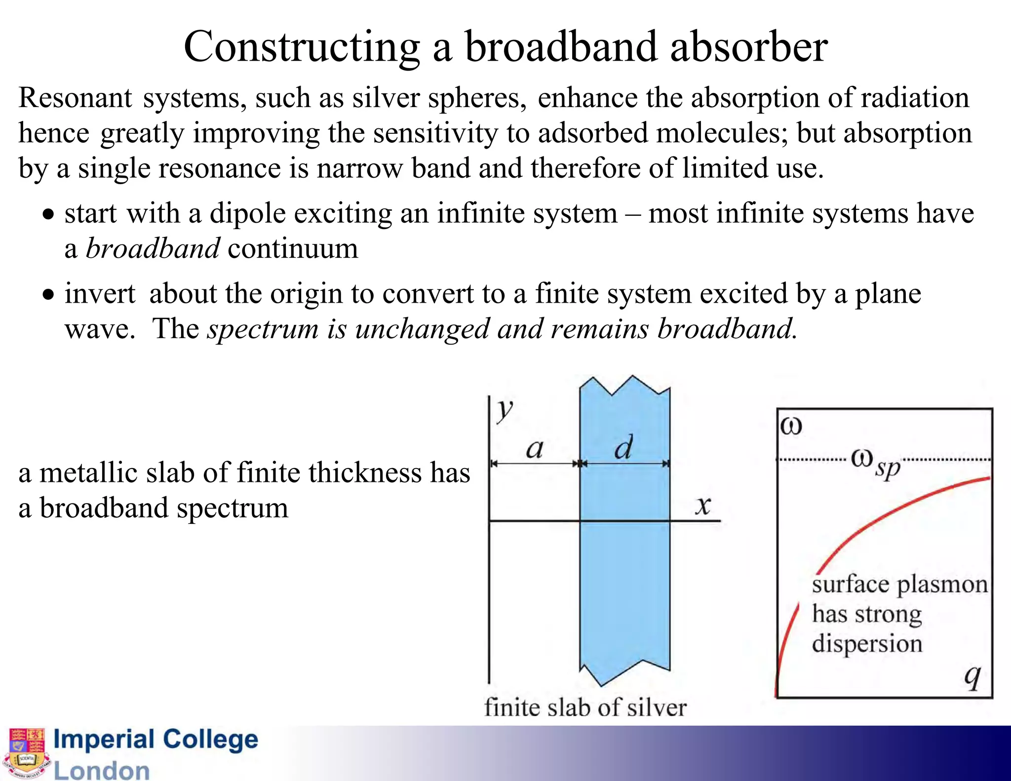 Constructing a broadband absorber
Resonant systems, such as silver spheres, enhance the absorption of radiation
hence greatly improving the sensitivity to adsorbed molecules; but absorption
by a single resonance is narrow band and therefore of limited use.
  • start with a dipole exciting an infinite system – most infinite systems have
    a broadband continuum
  • invert about the origin to convert to a finite system excited by a plane
    wave. The spectrum is unchanged and remains broadband.



a metallic slab of finite thickness has
a broadband spectrum
 