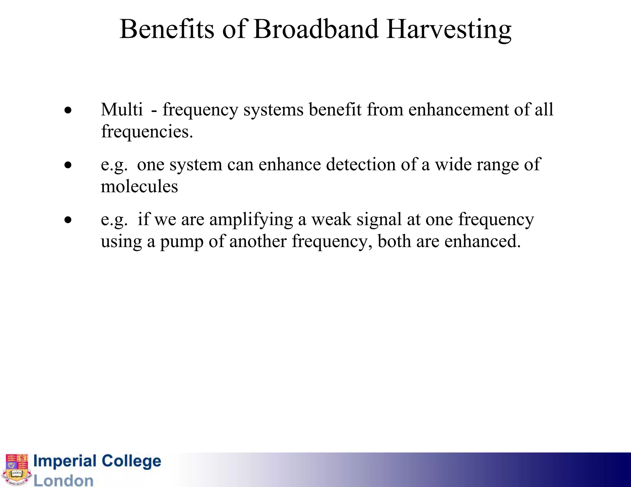 Benefits of Broadband Harvesting

•   Multi - frequency systems benefit from enhancement of all
    frequencies.
•   e.g. one system can enhance detection of a wide range of
    molecules
•   e.g. if we are amplifying a weak signal at one frequency
    using a pump of another frequency, both are enhanced.
 