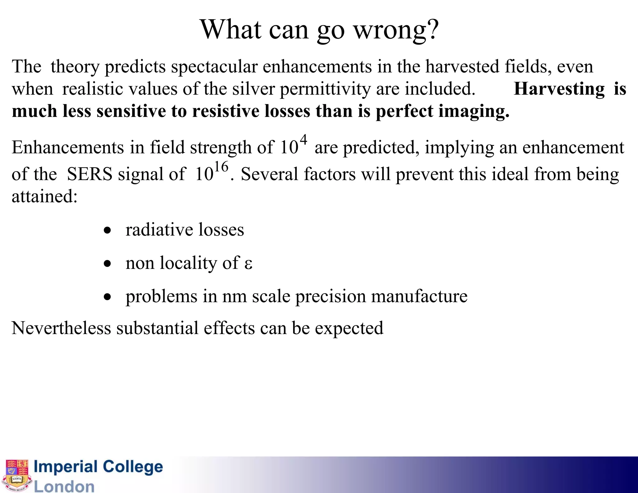 What can go wrong?
The theory predicts spectacular enhancements in the harvested fields, even
when realistic values of the silver permittivity are included.   Harvesting is
much less sensitive to resistive losses than is perfect imaging.
Enhancements in field strength of 10 4 are predicted, implying an enhancement
of the SERS signal of 1016 . Several factors will prevent this ideal from being
attained:
           • radiative losses
           • non locality of ε
           • problems in nm scale precision manufacture
Nevertheless substantial effects can be expected
 