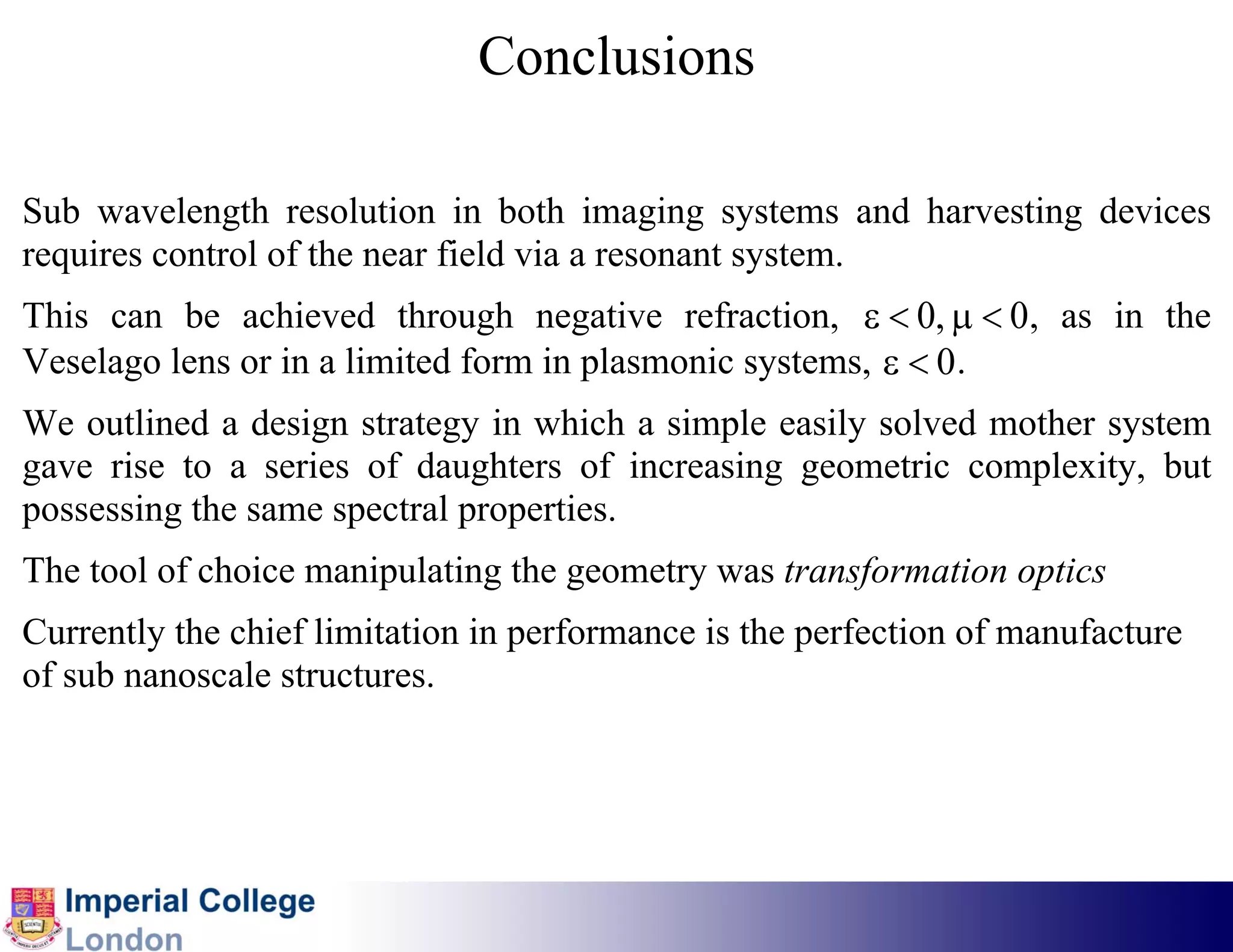 Conclusions

Sub wavelength resolution in both imaging systems and harvesting devices
requires control of the near field via a resonant system.
This can be achieved through negative refraction, ε < 0, μ < 0, as in the
Veselago lens or in a limited form in plasmonic systems, ε < 0 .
We outlined a design strategy in which a simple easily solved mother system
gave rise to a series of daughters of increasing geometric complexity, but
possessing the same spectral properties.
The tool of choice manipulating the geometry was transformation optics
Currently the chief limitation in performance is the perfection of manufacture
of sub nanoscale structures.
 