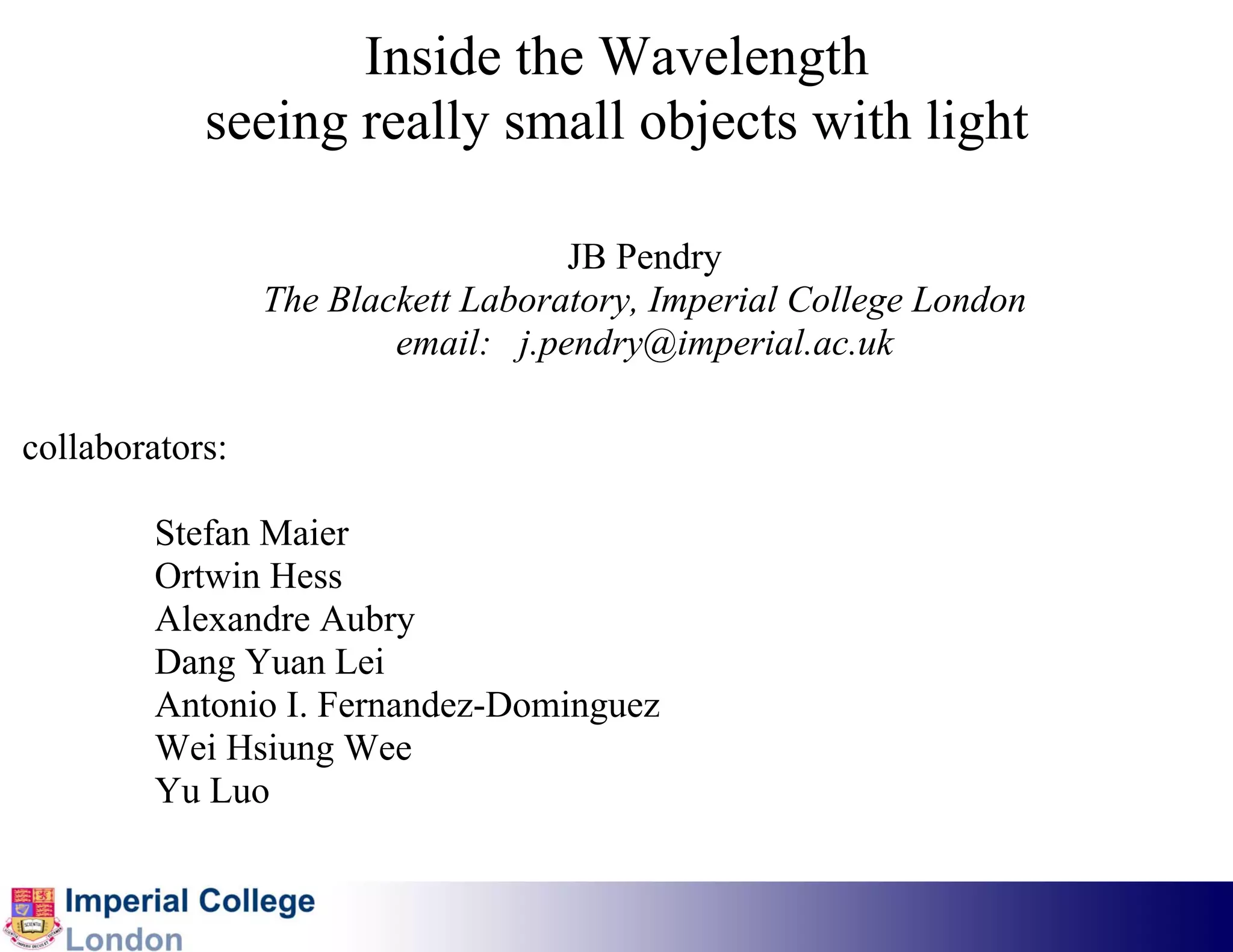 Inside the Wavelength
            seeing really small objects with light

                                    JB Pendry
                 The Blackett Laboratory, Imperial College London
                         email: j.pendry@imperial.ac.uk

collaborators:

         Stefan Maier
         Ortwin Hess
         Alexandre Aubry
         Dang Yuan Lei
         Antonio I. Fernandez-Dominguez
         Wei Hsiung Wee
         Yu Luo
 