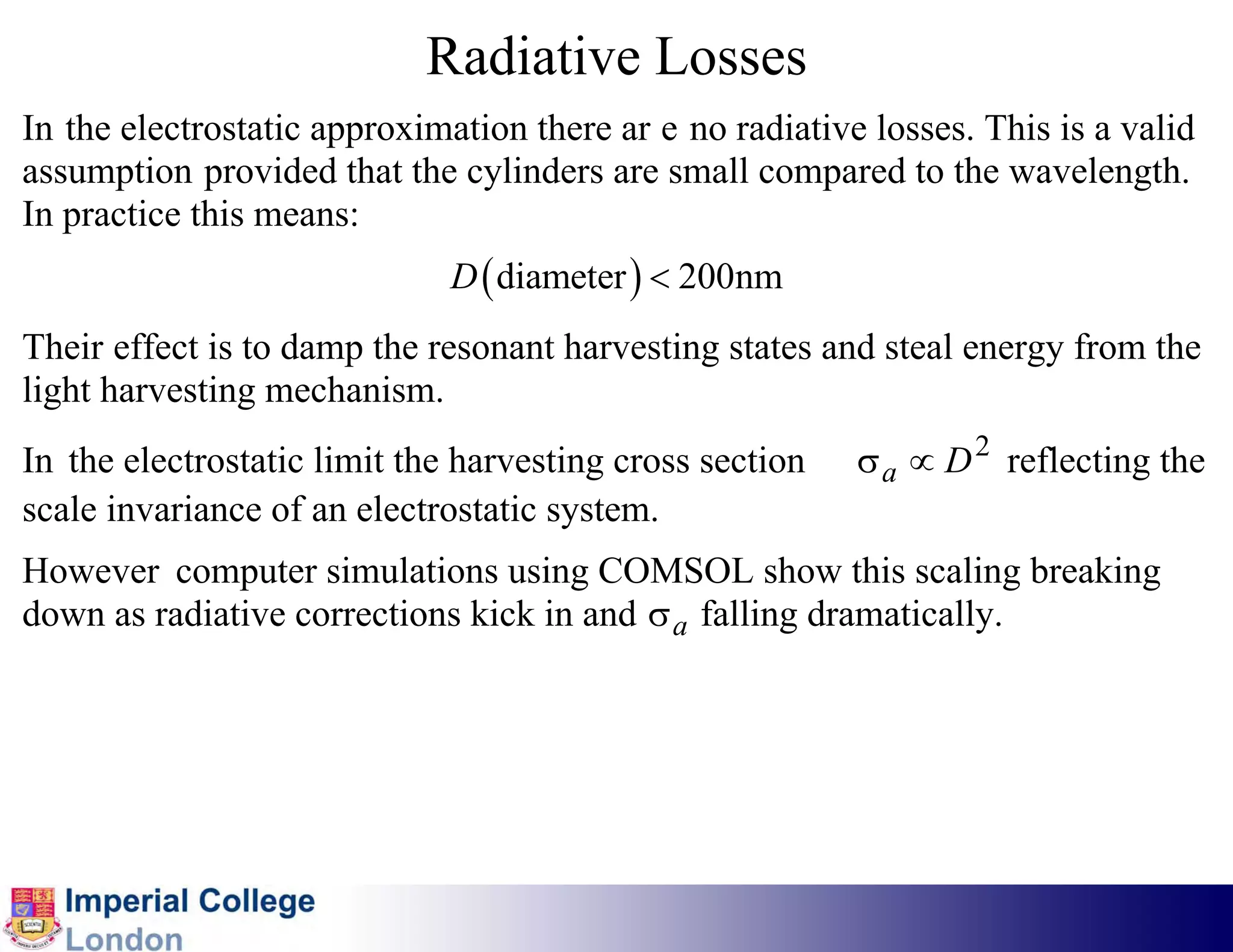 Radiative Losses
In the electrostatic approximation there ar e no radiative losses. This is a valid
assumption provided that the cylinders are small compared to the wavelength.
In practice this means:
                              D ( diameter ) < 200nm
Their effect is to damp the resonant harvesting states and steal energy from the
light harvesting mechanism.
In the electrostatic limit the harvesting cross section   σ a ∝ D 2 reflecting the
scale invariance of an electrostatic system.
However computer simulations using COMSOL show this scaling breaking
down as radiative corrections kick in and σ a falling dramatically.
 