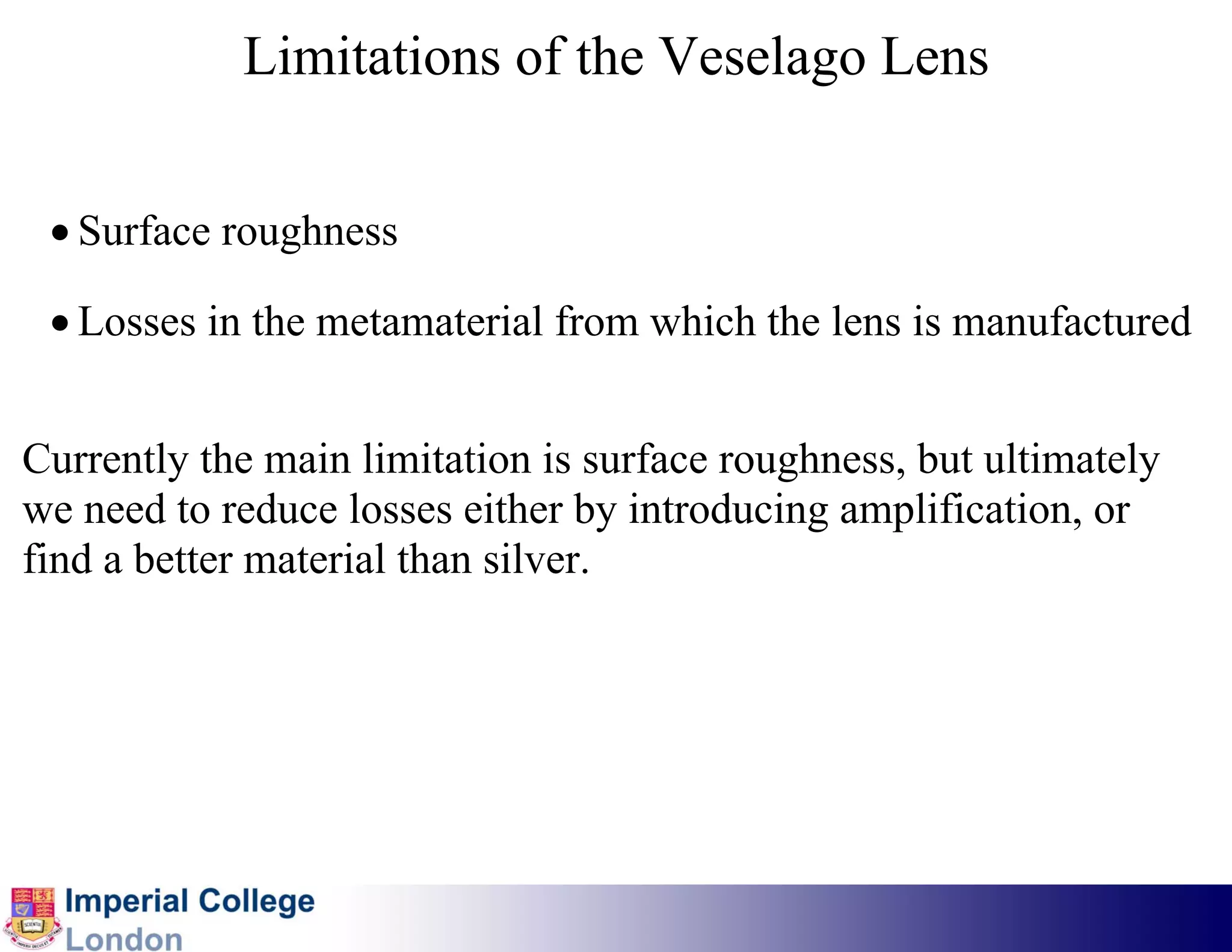 Limitations of the Veselago Lens


 • Surface roughness

 • Losses in the metamaterial from which the lens is manufactured


Currently the main limitation is surface roughness, but ultimately
we need to reduce losses either by introducing amplification, or
find a better material than silver.
 