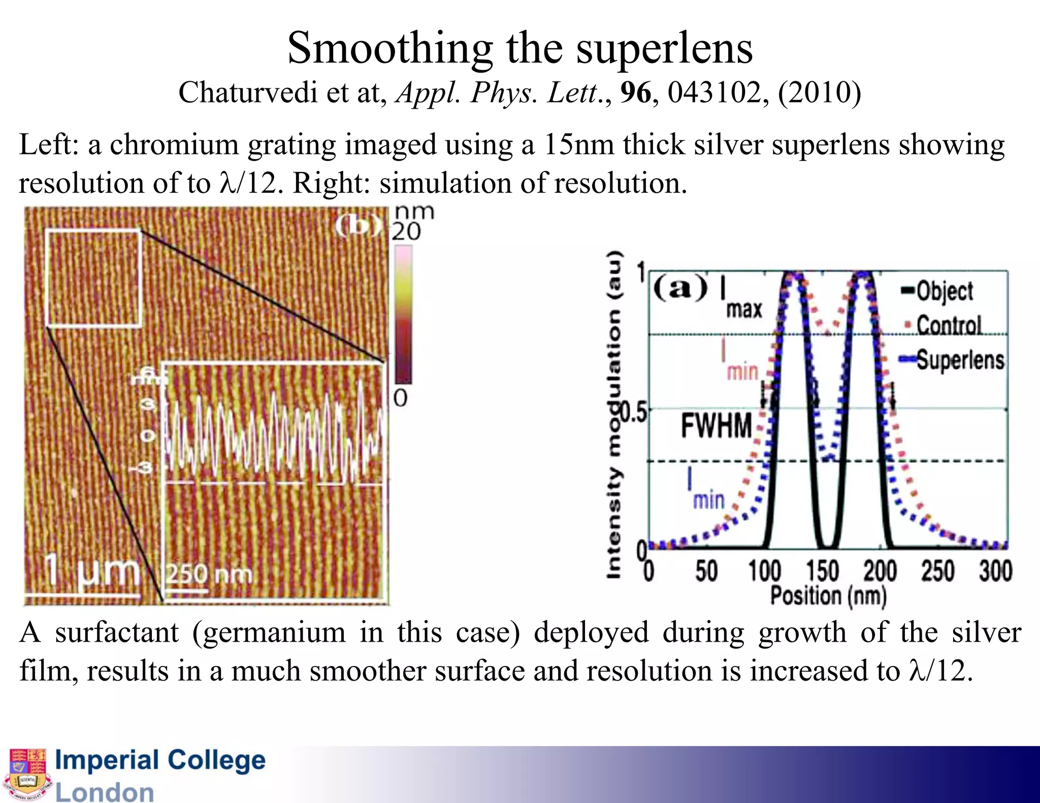 Smoothing the superlens
            Chaturvedi et at, Appl. Phys. Lett., 96, 043102, (2010)
Left: a chromium grating imaged using a 15nm thick silver superlens showing
resolution of to λ/12. Right: simulation of resolution.




A surfactant (germanium in this case) deployed during growth of the silver
film, results in a much smoother surface and resolution is increased to λ/12.
 