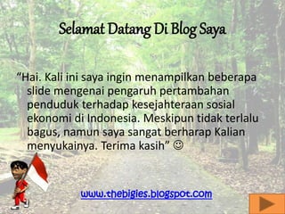 Selamat Datang Di Blog Saya
“Hai. Kali ini saya ingin menampilkan beberapa
slide mengenai pengaruh pertambahan
penduduk terhadap kesejahteraan sosial
ekonomi di Indonesia. Meskipun tidak terlalu
bagus, namun saya sangat berharap Kalian
menyukainya. Terima kasih” 
www.thebigies.blogspot.com
 