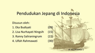 Pendudukan Jepang di Indonesia
Disusun oleh:
1. Eka Budiyati (09)
2. Lisa Nurhayati Ningsih (15)
3. Ranny Saliraningrum (22)
4. Ulfah Rahmawati (30)
XI AKUNTANSI 1
 
