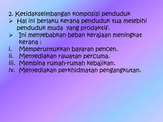 2. Ketidakseimbangan komposisi penduduk
 Hal ini berlaku kerana penduduk tua melebihi
penduduk muda yang prodaktif.
 Ini menyebabkan beban kerajaan meningkat
kerana :
i. Memperuntukkan bayaran pencen.
ii. Menyediakan rawatan percuma.
iii. Membina rumah-rumah kebajikan.
iv. Menyediakan perkhidmatan pengangkutan.
 
