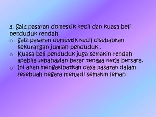 3. Saiz pasaran domestik kecil dan kuasa beli
penduduk rendah.
o Saiz pasaran domestik kecil disebabkan
kekurangan jumlah penduduk .
o Kuasa beli penduduk juga semakin rendah
apabila sebahagian besar tenaga kerja bersara.
o Ini akan mengakibatkan daya pasaran dalam
sesebuah negara menjadi semakin lemah
 