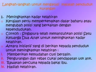 Langkah-langkah untuk mengatasi masalah penduduk
kurangan
1. Meningkatkan kadar kelahiran
o Kerajaan perlu memperkenalkan dasar baharu atau
mengubah polisi yang berkaitan dengan
kependudukan.
o Contoh : Singapura telah memansuhkan polisi Satu
Keluarga Dua Anak untuk meningkatkan kadar
kelahiran.
o Antara inisiatif yang di berikan kepada penduduk
untuk meningkatkan kelahiran :
i. Memberikan kemudahan cuti bersalin.
ii. Pengurangan dan rebat cukai pendapatan utk ank.
iii. Rawatan percuma kepada bakal ibu.
iv. Hadiah kelahiran.
 