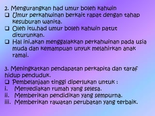 2. Mengurangkan had umur boleh kahwin
 Umur perkahwinan berkait rapat dengan tahap
kesuburan wanita.
 Oleh itu,had umur boleh kahwin patut
diturunkan.
 Hal ini,akan menggalakkan perkahwinan pada usia
muda dan kemampuan unyuk melahirkan anak
ramai.
3. Meningkatkan pendapatan perkapita dan taraf
hidup penduduk.
 Pembelanjaan tinggi diperlukan untuk :
i. Menyediakan rumah yang selesa.
ii. Memberikan pendidikan yang sempurna.
iii. Memberikan rawatan perubatan yang terbaik.
 