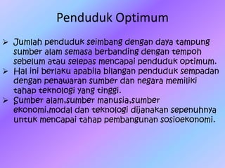 Penduduk Optimum
 Jumlah penduduk seimbang dengan daya tampung
sumber alam semasa berbanding dengan tempoh
sebelum atau selepas mencapai penduduk optimum.
 Hal ini berlaku apabila bilangan penduduk sempadan
dengan penawaran sumber dan negara memiliki
tahap teknologi yang tinggi.
 Sumber alam,sumber manusia,sumber
ekonomi,modal dan teknologi dijanakan sepenuhnya
untuk mencapai tahap pembangunan sosioekonomi.
 