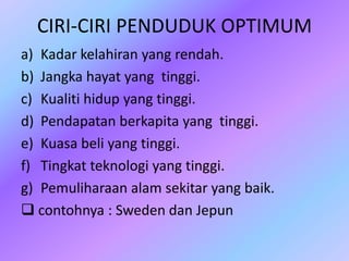 CIRI-CIRI PENDUDUK OPTIMUM
a) Kadar kelahiran yang rendah.
b) Jangka hayat yang tinggi.
c) Kualiti hidup yang tinggi.
d) Pendapatan berkapita yang tinggi.
e) Kuasa beli yang tinggi.
f) Tingkat teknologi yang tinggi.
g) Pemuliharaan alam sekitar yang baik.
 contohnya : Sweden dan Jepun
 