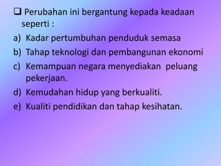  Perubahan ini bergantung kepada keadaan
seperti :
a) Kadar pertumbuhan penduduk semasa
b) Tahap teknologi dan pembangunan ekonomi
c) Kemampuan negara menyediakan peluang
pekerjaan.
d) Kemudahan hidup yang berkualiti.
e) Kualiti pendidikan dan tahap kesihatan.
 