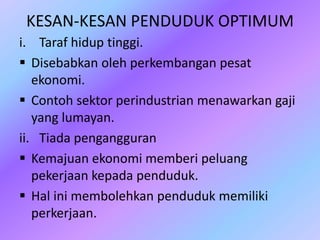 KESAN-KESAN PENDUDUK OPTIMUM
i. Taraf hidup tinggi.
 Disebabkan oleh perkembangan pesat
ekonomi.
 Contoh sektor perindustrian menawarkan gaji
yang lumayan.
ii. Tiada pengangguran
 Kemajuan ekonomi memberi peluang
pekerjaan kepada penduduk.
 Hal ini membolehkan penduduk memiliki
perkerjaan.
 