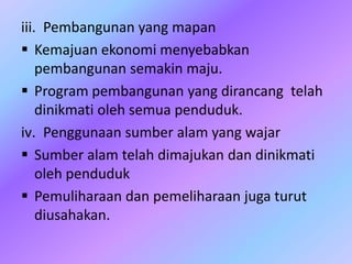 iii. Pembangunan yang mapan
 Kemajuan ekonomi menyebabkan
pembangunan semakin maju.
 Program pembangunan yang dirancang telah
dinikmati oleh semua penduduk.
iv. Penggunaan sumber alam yang wajar
 Sumber alam telah dimajukan dan dinikmati
oleh penduduk
 Pemuliharaan dan pemeliharaan juga turut
diusahakan.
 