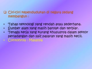  Ciri-ciri kependudukan di negara sedang
membangun :
• Tahap teknologi yang rendah atau sederhana.
• Sumber alam yang masih banyak dan terbiar.
• Tenaga kerja yang kurang khususnya dalam sektor
perladangan dan saiz pasaran yang masih kecil.
• Contohnya : Malaysia
 