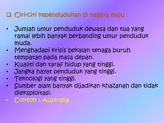  Ciri-ciri kependudukan di negara maju :
• Jumlah umur penduduk dewasa dan tua yang
ramai lebih banyak berbanding umur penduduk
muda.
• Menghadapi krisis bekalan tenaga buruh
tempatan pada masa depan.
• Kualiti dan taraf hidup yang tinggi.
• Jangka hayat penduduk yang tinggi.
• Teknologi yang tinggi.
• Sumber alam banyak dijadikan khazanah dan tidak
dieksploitasi.
• Contoh : Australia
 