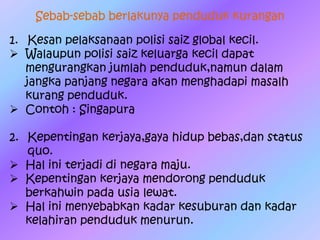 Sebab-sebab berlakunya penduduk kurangan
1. Kesan pelaksanaan polisi saiz global kecil.
 Walaupun polisi saiz keluarga kecil dapat
mengurangkan jumlah penduduk,namun dalam
jangka panjang negara akan menghadapi masalh
kurang penduduk.
 Contoh : Singapura
2. Kepentingan kerjaya,gaya hidup bebas,dan status
quo.
 Hal ini terjadi di negara maju.
 Kepentingan kerjaya mendorong penduduk
berkahwin pada usia lewat.
 Hal ini menyebabkan kadar kesuburan dan kadar
kelahiran penduduk menurun.
 