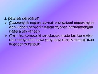 3. Sejarah demografi
 Sesetengah negara pernah mengalami peperangan
dan wabak penyakit dalam sejarah perkembangan
negara berkenaan.
 Oleh itu,komposisi penduduk muda berkurangan
dan mengambil masa yang lama untuk memulihkan
keadaan tersebut.
 