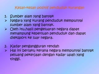 Kesan-kesan positif penduduk kurangan
1. Sumber alam yang banyak
 Negara yang kurang penduduk mempunyai
sumber alam yang banyak.
 Oleh itu,hasil pengeluaran negara dapat
menampung keperluan penduduk dan dapat
dieksport ke luar negara.
2. Kadar pengangguran rendah
 Hal ini berlaku kerana negara mempunyai banyak
peluang pekerjaan dengan kadar upah yang
tinggi.
 