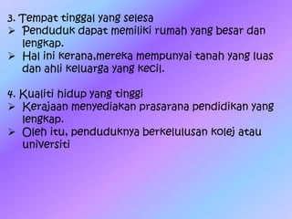 3. Tempat tinggal yang selesa
 Penduduk dapat memiliki rumah yang besar dan
lengkap.
 Hal ini kerana,mereka mempunyai tanah yang luas
dan ahli keluarga yang kecil.
4. Kualiti hidup yang tinggi
 Kerajaan menyediakan prasarana pendidikan yang
lengkap.
 Oleh itu, penduduknya berkelulusan kolej atau
universiti
 