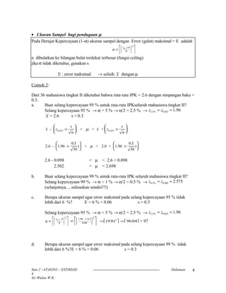 • Ukuran Sampel bagi pendugaan µ
Pada Derajat Kepercayaan (1-α) ukuran sampel dengan Error (galat) maksimal = E adalah
[ ] n
z
=
×α σ/2
2
Ε
n dibulatkan ke bilangan bulat terdekat terbesar (fungsi ceiling)
jika σ tidak diketahui, gunakan s
E : error maksimal → selisih x dengan µ
Contoh 2:
Dari 36 mahasiswa tingkat II diketahui bahwa rata-rata IPK = 2.6 dengan simpangan baku =
0.3.
a. Buat selang kepercayaan 95 % untuk rata-rata IPKseluruh mahasiswa tingkat II?
Selang kepercayaan 95 % → α = 5 % → α/2 = 2.5 % → z z2 5 0 025 1 96. % . .= =
x = 2.6 s = 0.3
x z
s
x z
s
-
n
< < +
n
0 025 0 025. .×





 ×





µ
2.6 - 1.96
36
) < < 2.6 + 1.96
36
)×





 ×






0 3 0 3. .
µ
2.6 - 0.098 < µ < 2.6 + 0.098
2.502 < µ < 2.698
b. Buat selang kepercayaan 99 % untuk rata-rata IPK seluruh mahasiswa tingkat II?
Selang kepercayaan 99 % → α = 1 % → α/2 = 0.5 % → z z0 5 0 005 2 575. % . .= =
(selanjutnya.....selesaikan sendiri!!!)
c. Berapa ukuran sampel agar error maksimal pada selang kepercayaan 95 % tidak
lebih dari 6 %? E = 6 % = 0.06 s = 0.3
Selang kepercayaan 95 % → α = 5 % → α/2 = 2.5 % → z z2 5 0 025 1 96. % . .= =
[ ] n
z
= α σ/2
2
Ε [ ] =
×1 96
0.06
2. 0.3
 = ( . )9 8 2
 = 96 04. = 97
d. Berapa ukuran sampel agar error maksimal pada selang kepercayaan 99 % tidak
lebih dari 6 %?E = 6 % = 0.06 s = 0.3
Stat-2 –ATA0203 – ESTIMASI Halaman
4
Sri Wulan W.R..
4
 