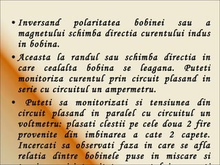 Inversand polaritatea bobinei sau a magnetului schimba directia curentului indus in bobina.   Aceasta la randul sau schimba directia in care cealalta bobina se leagana. Puteti monitoriza curentul prin circuit plasand in serie cu circuitul un ampermetru. Puteti sa monitorizati si tensiunea din circuit plasand in paralel cu circuitul un voltmetru: plasati clestii pe cele doua 2 fire provenite din imbinarea a cate 2 capete. Incercati sa observati faza in care se afla relatia dintre bobinele puse in miscare si tensiunea si intensitatea curentului masurati de cele doua dispozitive. 