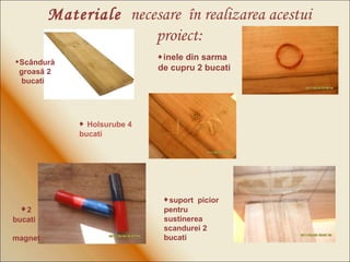  2 bucati  magnet Materiale   necesare  în realizarea acestui proiect: Sc â ndur ă  groas ă  2 bucati   inele din sarma de cupru 2 bucati    suport  picior pentru sustinerea scandurei 2 bucati    Holsurube 4 bucati 