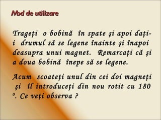 Mod de utilizare Trage ţi   o bobin ă  în  spate  ş i apoi da ţ i-i  drumul s ă  se legene  î nainte  şi   î napoi  deasupra unui magnet.  Remarca ţi  c ă   ş i a doua bobin ă  în epe s ă  se legene. Acum  scoateţi unul din cei doi magneţi  şi  îl introduceţi din nou rotit cu 180  0 . Ce veţi observa ? 